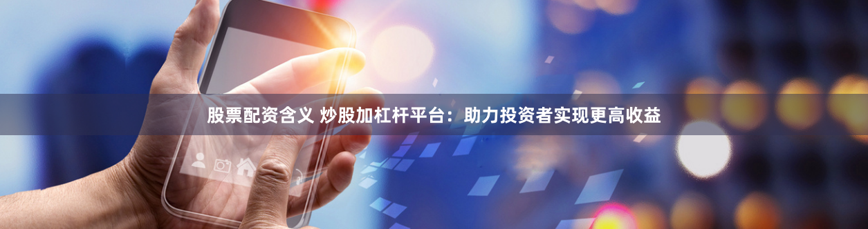 股票配资含义 炒股加杠杆平台：助力投资者实现更高收益