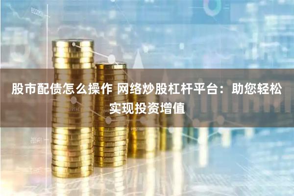 股市配债怎么操作 网络炒股杠杆平台：助您轻松实现投资增值