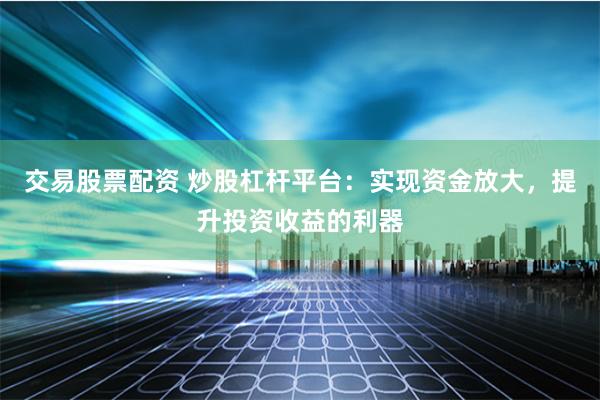 交易股票配资 炒股杠杆平台：实现资金放大，提升投资收益的利器