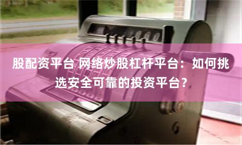 股配资平台 网络炒股杠杆平台：如何挑选安全可靠的投资平台？