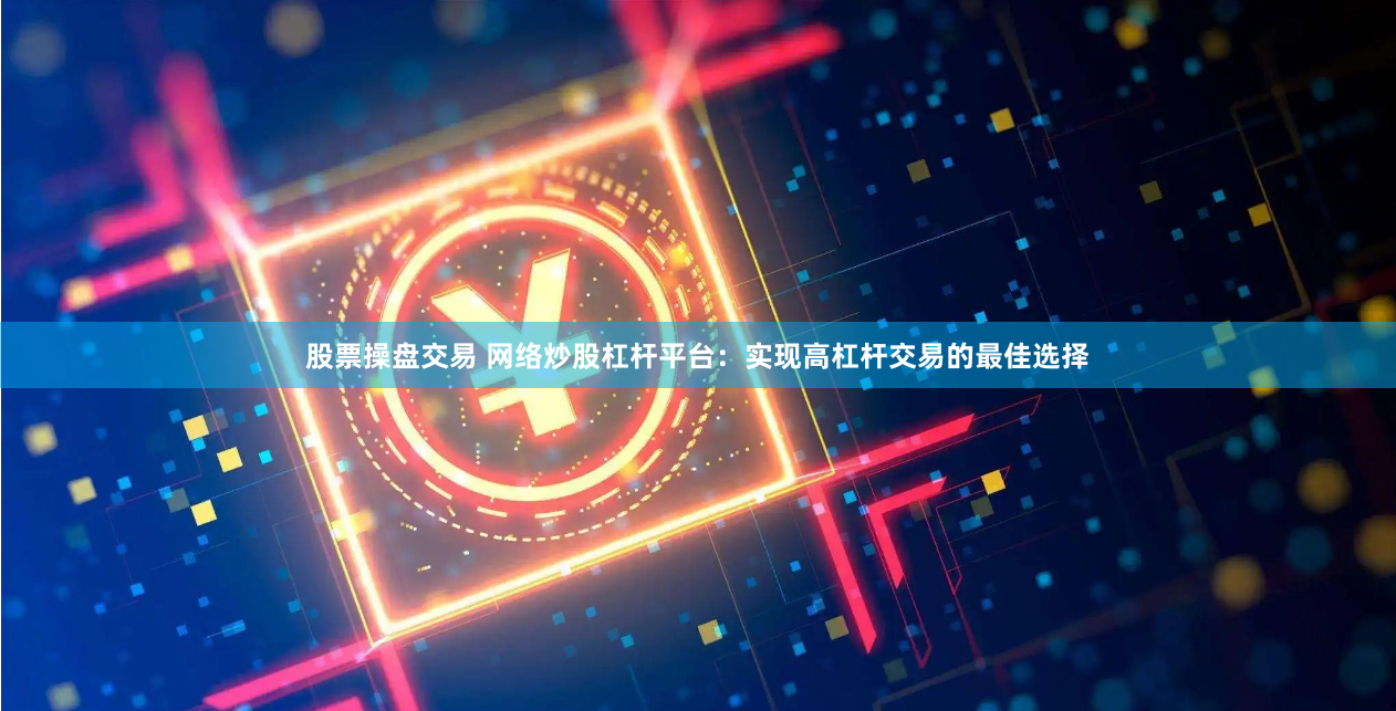 股票操盘交易 网络炒股杠杆平台：实现高杠杆交易的最佳选择