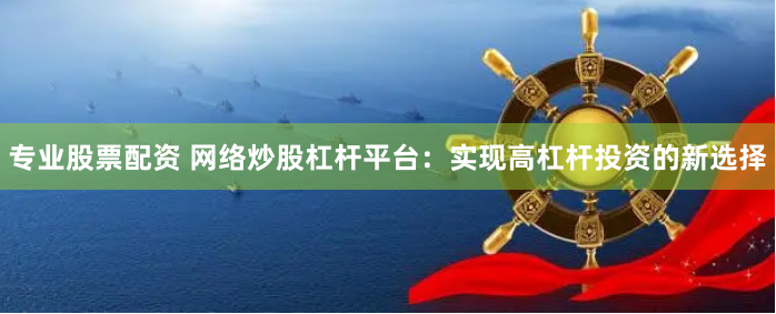 专业股票配资 网络炒股杠杆平台：实现高杠杆投资的新选择