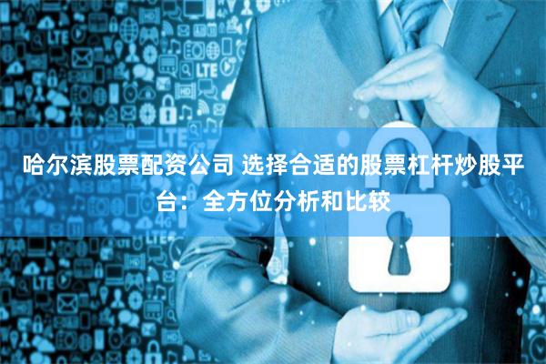 哈尔滨股票配资公司 选择合适的股票杠杆炒股平台：全方位分析和比较