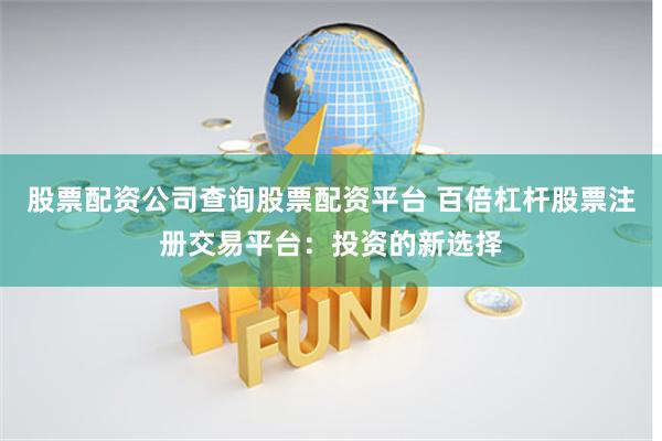 股票配资公司查询股票配资平台 百倍杠杆股票注册交易平台：投资的新选择