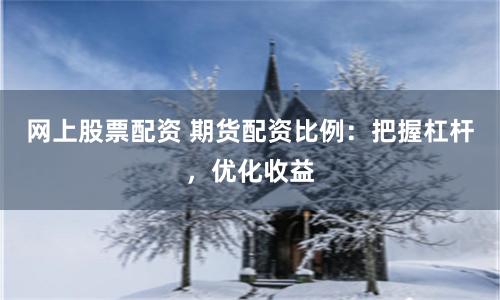 网上股票配资 期货配资比例：把握杠杆，优化收益