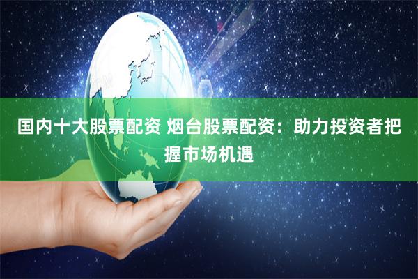 国内十大股票配资 烟台股票配资：助力投资者把握市场机遇