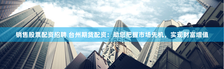 销售股票配资招聘 台州期货配资：助您把握市场先机，实现财富增值