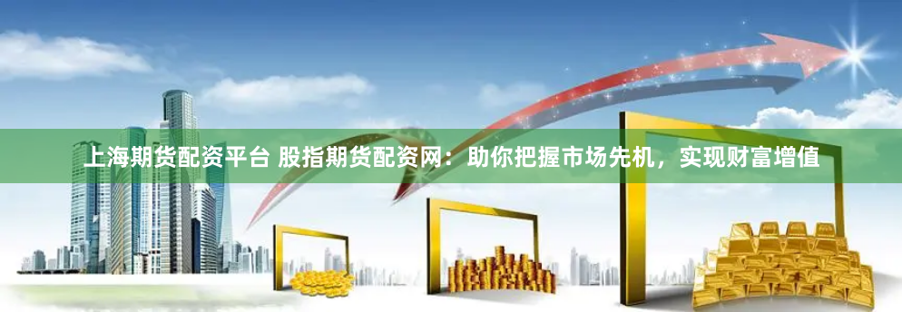 上海期货配资平台 股指期货配资网：助你把握市场先机，实现财富增值