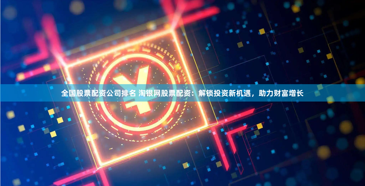 全国股票配资公司排名 淘银网股票配资：解锁投资新机遇，助力财富增长