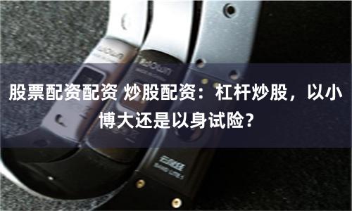 股票配资配资 炒股配资：杠杆炒股，以小博大还是以身试险？
