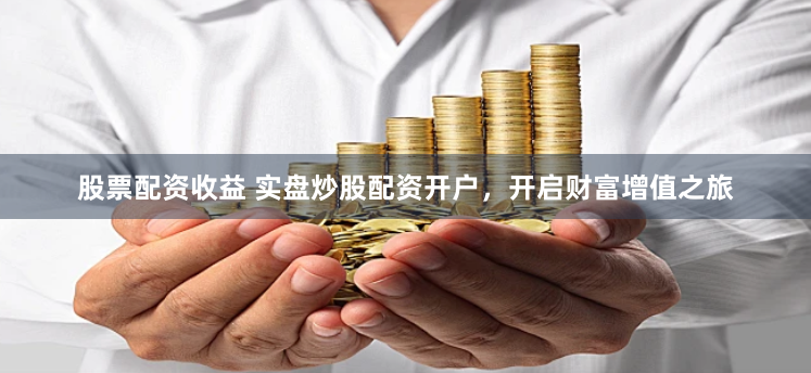 股票配资收益 实盘炒股配资开户，开启财富增值之旅