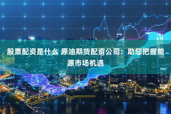 股票配资是什么 原油期货配资公司：助您把握能源市场机遇