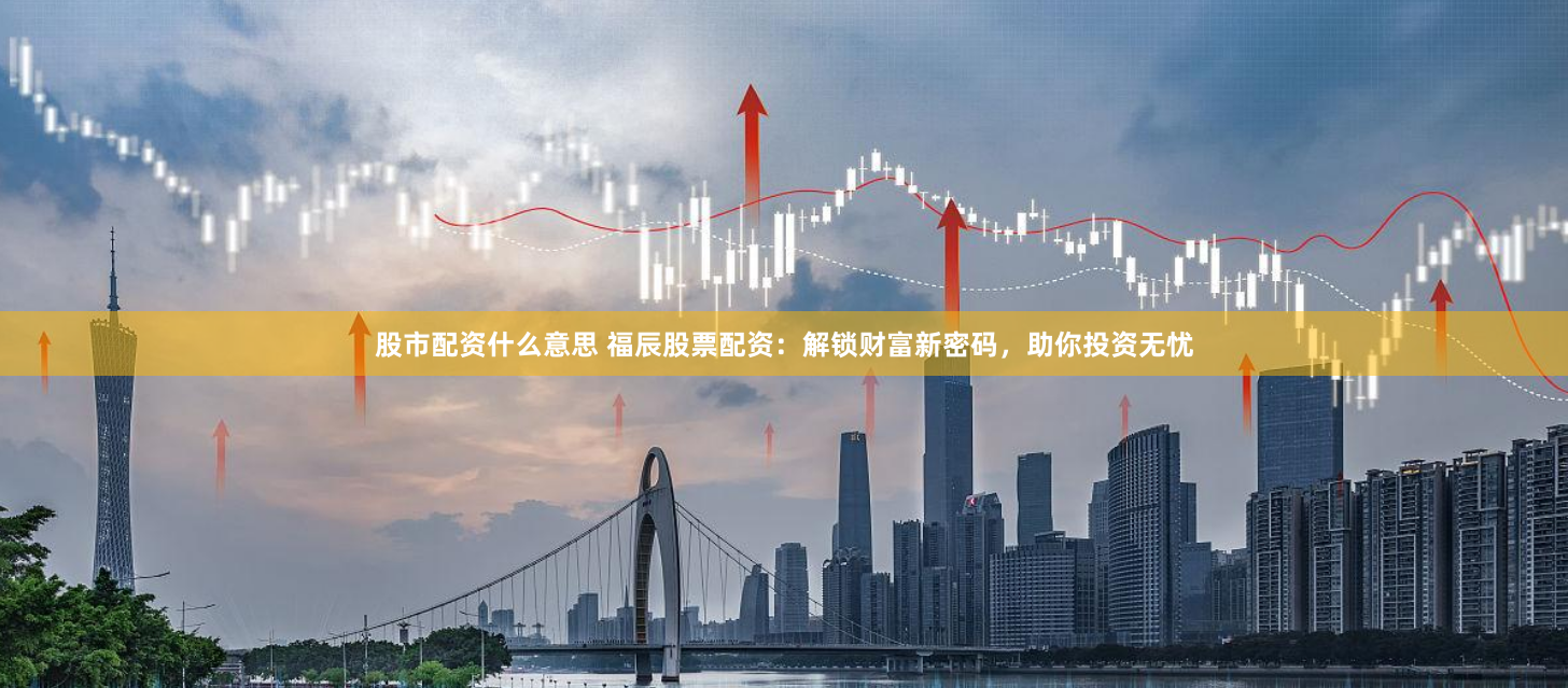 股市配资什么意思 福辰股票配资：解锁财富新密码，助你投资无忧