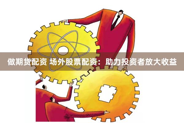 做期货配资 场外股票配资：助力投资者放大收益