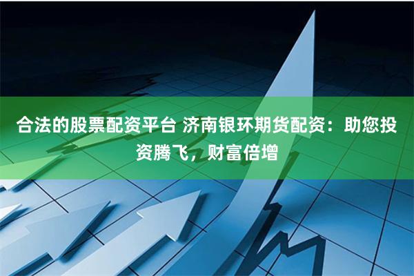 合法的股票配资平台 济南银环期货配资：助您投资腾飞，财富倍增