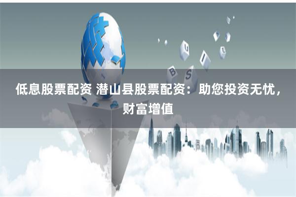 低息股票配资 潜山县股票配资：助您投资无忧，财富增值