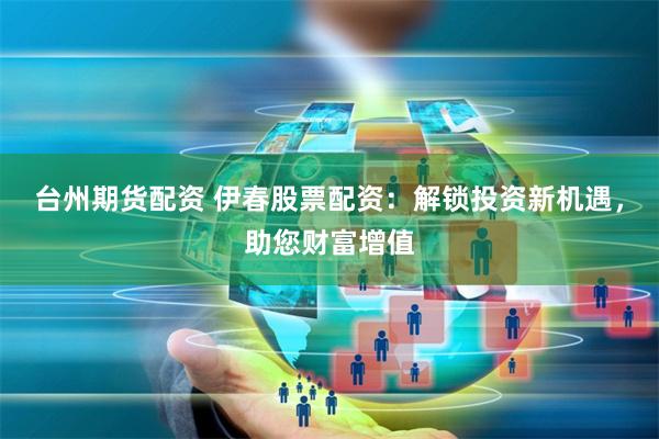 台州期货配资 伊春股票配资：解锁投资新机遇，助您财富增值