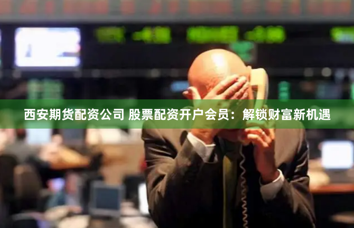 西安期货配资公司 股票配资开户会员：解锁财富新机遇