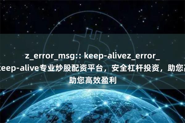 z_error_msg:: keep-alivez_error_msg:: keep-alive专业炒股配资平台，安全杠杆投资，助您高效盈利