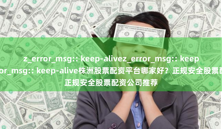 z_error_msg:: keep-alivez_error_msg:: keep-alivez_error_msg:: keep-alive株洲股票配资平台哪家好？正规安全股票配资公司推荐