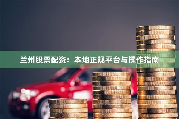 兰州股票配资:本地正规平台与操作指南
