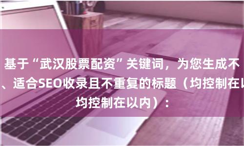 基于“武汉股票配资”关键词,为您生成不同角度、适合SEO收录且不重复的标题(均控制在以内):
